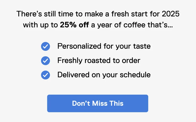 There's still time to make a fresh start for 2025 with up to 25% off a year of coffee that's... personalized for your taste, freshly roasted to order, delivered on your schedule. Don't miss this.
