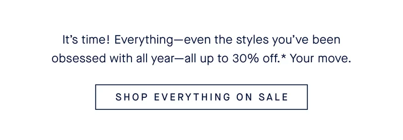 It’s time! Everything—even the styles you’ve been obsessed with all year—all up to 30% off.* Your move. SHOP EVERYTHING ON SALE