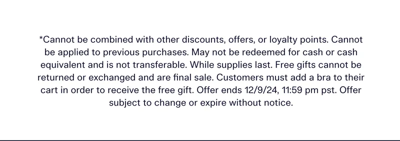 *CANNOT BE COMBINED WITH OTHER DISCOUNTS, OFFERS, OR LOYALTY POINTS. CANNOT BE APPLIED TO PREVIOUS PURCHASES. MAY NOT BE REDEEMED FOR CASH OR CASH EQUIVALENT AND IS NOT TRANSFERABLE. WHILE SUPPLIES LAST. FREE GIFTS CANNOT BE RETURNED OR EXCHANGED AND ARE FINAL SALE. CUSTOMERS MUST ADD A BRA TO THEIR CART IN ORDER TO RECEIVE THE FREE GIFT. OFFER ENDS 12/9/24, 11:59 PM PST. OFFER SUBJECT TO CHANGE OR EXPIRE WITHOUT NOTICE.