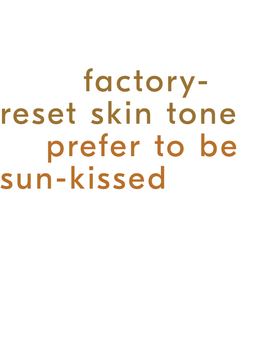 Whether you are content with your factory-reset skin tone or prefer to be sun-kissed all year round, the body skin experts are always here for you.