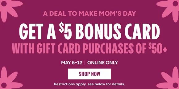 A DEAL TO MAKE MOM'S DAY | GET A $5 BONUS CARD WITH GIFT CARD PURCHASES OF $50+ | MAY 5-12 | ONLINE ONLY | SHOP NOW | Restrictions apply, see below for details.
