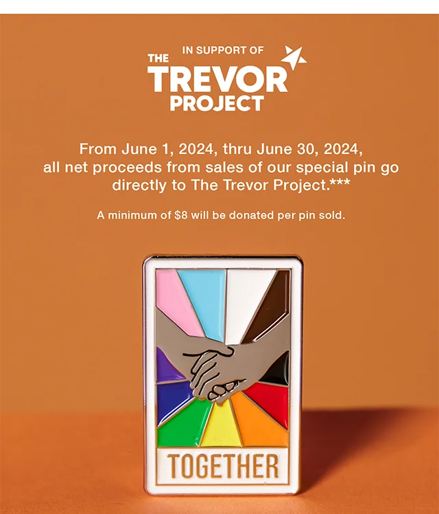 In Support of The Trevor Project. From June 1, 2024, thru June 30, 2024, all net proceeds from sales of our special pin go directly to The Trevor Project. A minimum of $8 will be donated per pin sold. Shop Now