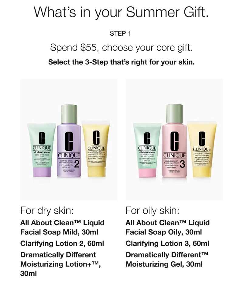 What’s in your Summer Gift. | Step 1  | Spend $55, choose your core gift. | Select the 3-Step that’s right for your skin. | For dry skin: All About Clean™ Liquid Facial Soap Mild, 30ml | Clarifying Lotion 2, 60ml | Dramatically Different Moisturizing Lotion+™, 30ml | For oily skin:  | All About Clean™ Liquid Facial Soap Oily, 30ml | Clarifying Lotion 3, 60ml | Dramatically Different™ Moisturizing Gel, 30ml