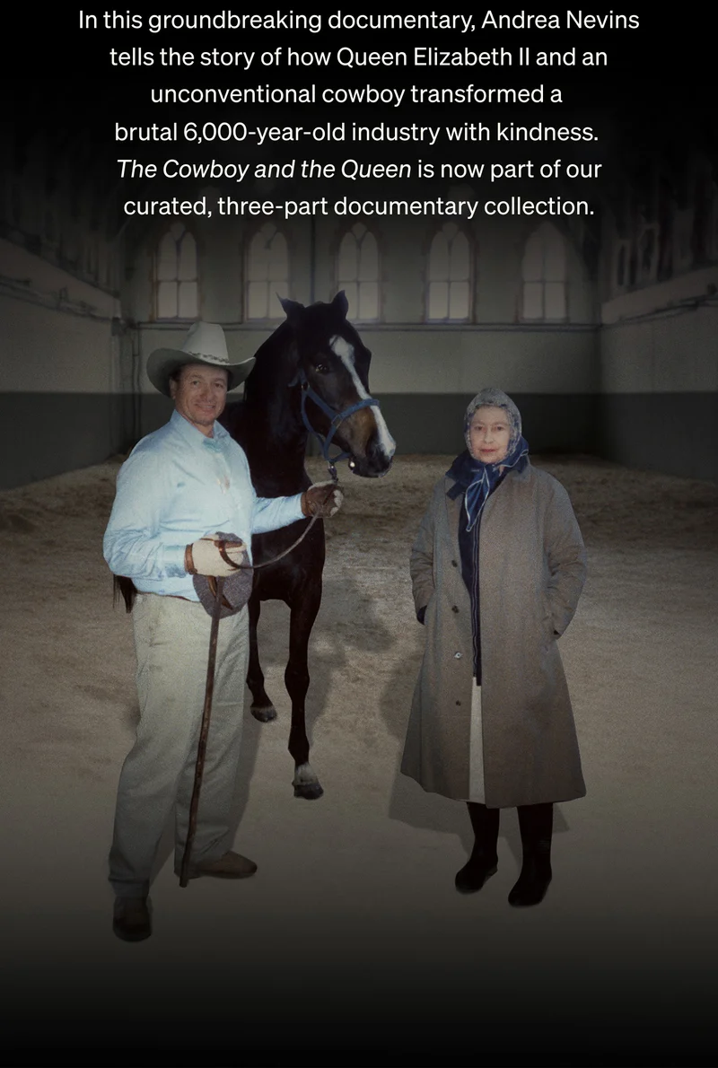 In this groundbreaking documentary, Andrea Nevins tells the story of how Queen Elizabeth II and an unconventional cowboy transformed a brutal 6,000-year-old industry with kindness.The Cowboy and the Queen is now part of our curated, three-part documentary collection.