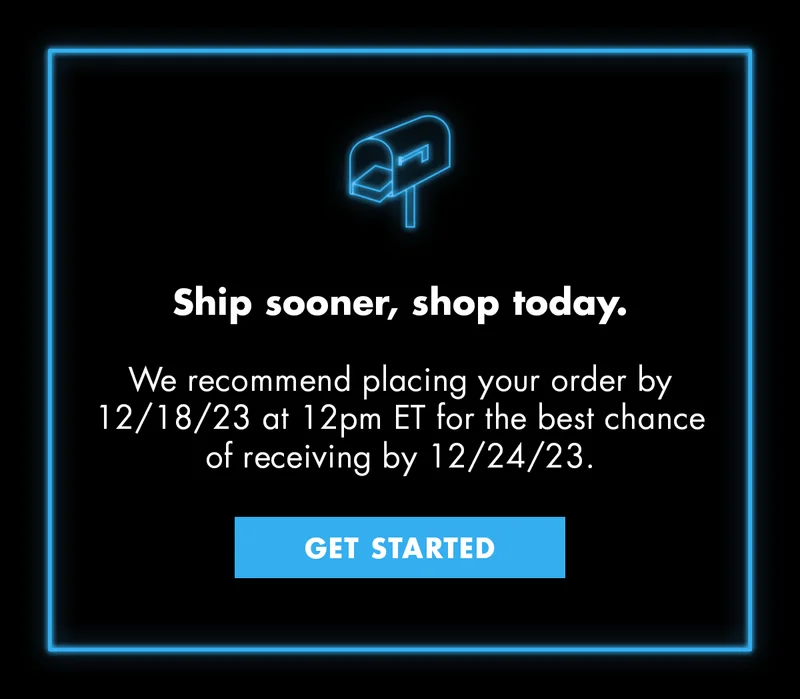 Ship sooner, shop today. We recommend placing your order by 12/18/23 at 12pm ET for the best chance of receiving by 12/24/23. GET STARTED