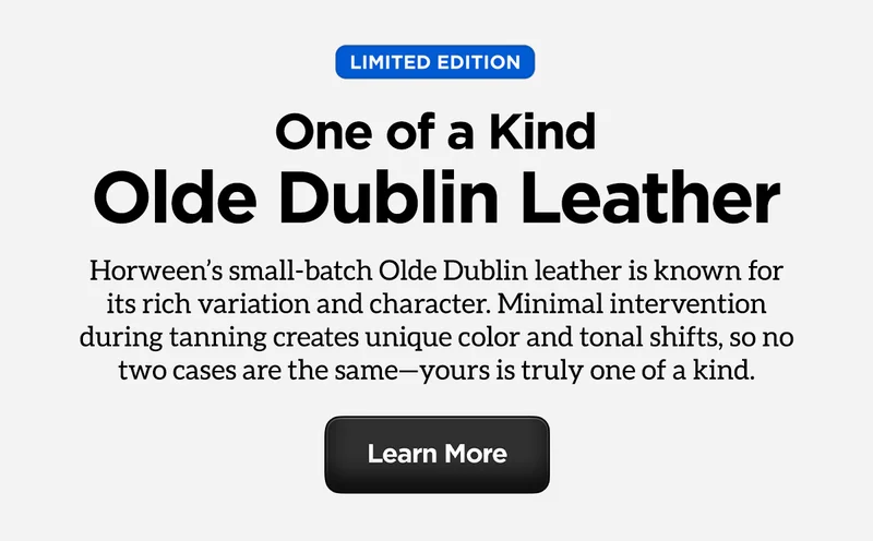 Limited Edition. One of a Kind. Olde Dublin Leather. Horween's small-batch Olde Dublin Leather is known for its rich variation and character. Minimal intervention during tanning creates unique color and tonal shifts, so no two cases are the same - yours is truly one of a kind. Learn more.