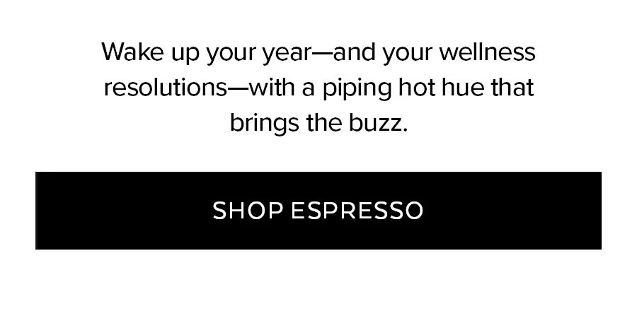 WAKE UP YOUR YEAR-AND YOUR WELLNESS RESOLUTIONS-WITH A PIPING HOT HUE THAT BRINGS THE BUZZ. SHOP ESPRESSO
