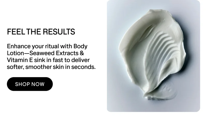 FEEL THE RESULTS Enhance your ritual with Body Lotion—Seaweed Extracts & Vitamin E sink in fast to deliver softer, smoother skin in seconds.