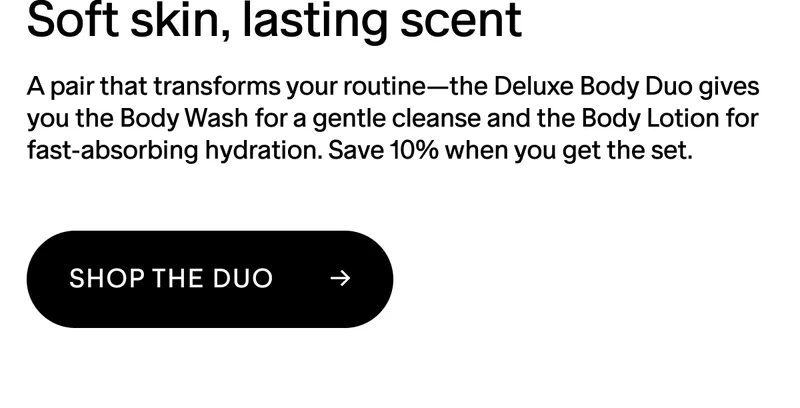 Soft skin, lasting scent. A pair that transforms your routine—the Deluxe Body Duo gives you the Body Wash for a gentle cleanse and the Body Lotion for fast-absorbing hydration. Save 10% when you get the set.  SHOP THE DUO