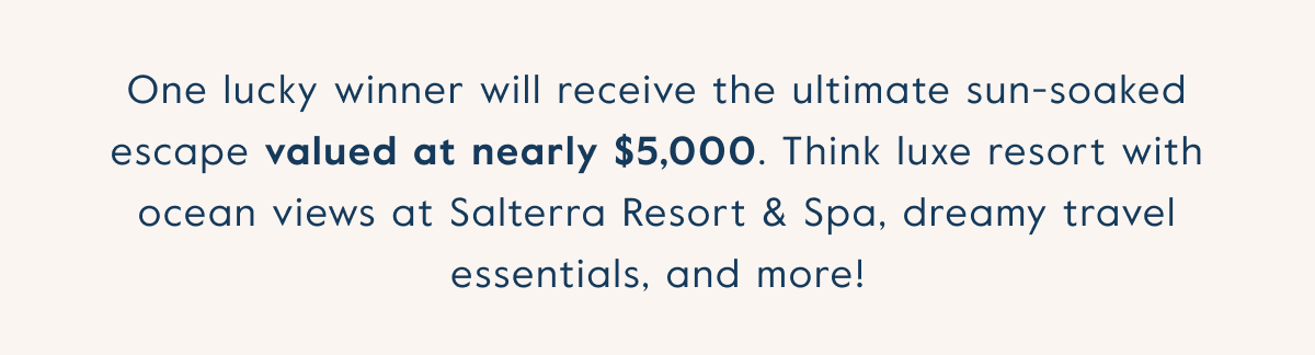 One lucky winner will receive the ultimate sun-soaked escape valued at nearly $5,000. Think luxe resort with ocean views at Salterra Resort & Spa, dreamy travel essentials, and more!