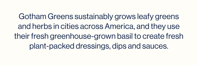 Gotham Greens sustainably grows leafy greens and herbs in cities across America, and they use their fresh greenhouse-grown basil to create fresh plant-packed dressings, dips and sauces.