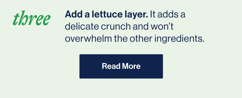 THREE- Add a lettuce layer. It adds a delicate crunch and won’t overwhelm the other ingredients.  READ MORE