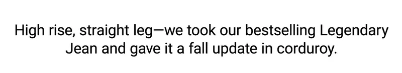 High rise, straight leg—we took our bestselling Legendary Jean and gave it a fall update in corduroy.