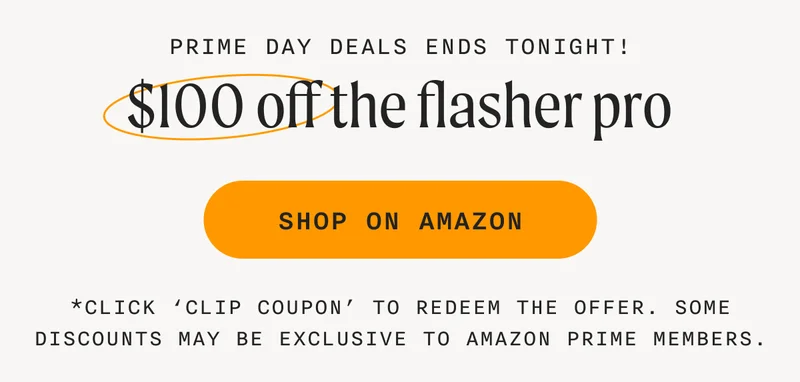 PRIME DAY DEALS ENDS TONIGHT! - $100 off the flasher pro - SHOP ON AMAZON - *Click ‘Clip Coupon’ to redeem the offer. Some discounts may be exclusive to Amazon Prime members.