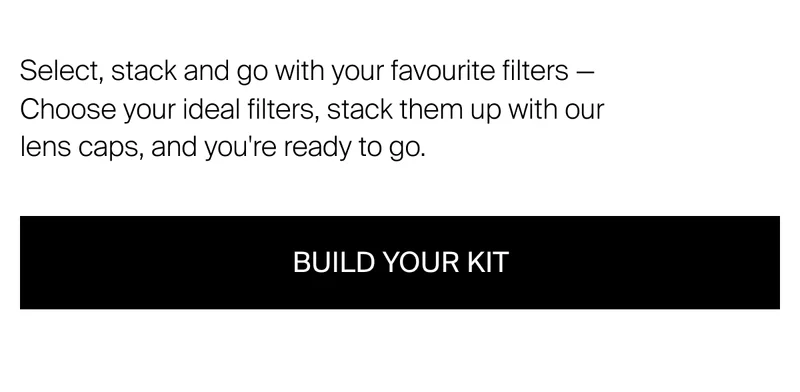 Select, stack and go with your favourite filters - choose your ideal filters, stack them up with our lens caps, and you're ready to go. Build your kit