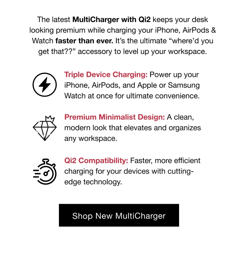 The latest MultiCharger with Qi2 keeps your desk looking premium while charging your iPhone, AirPods & Watch faster than ever. It’s the ultimate “where’d you get that??” accessory to level up your workspace.