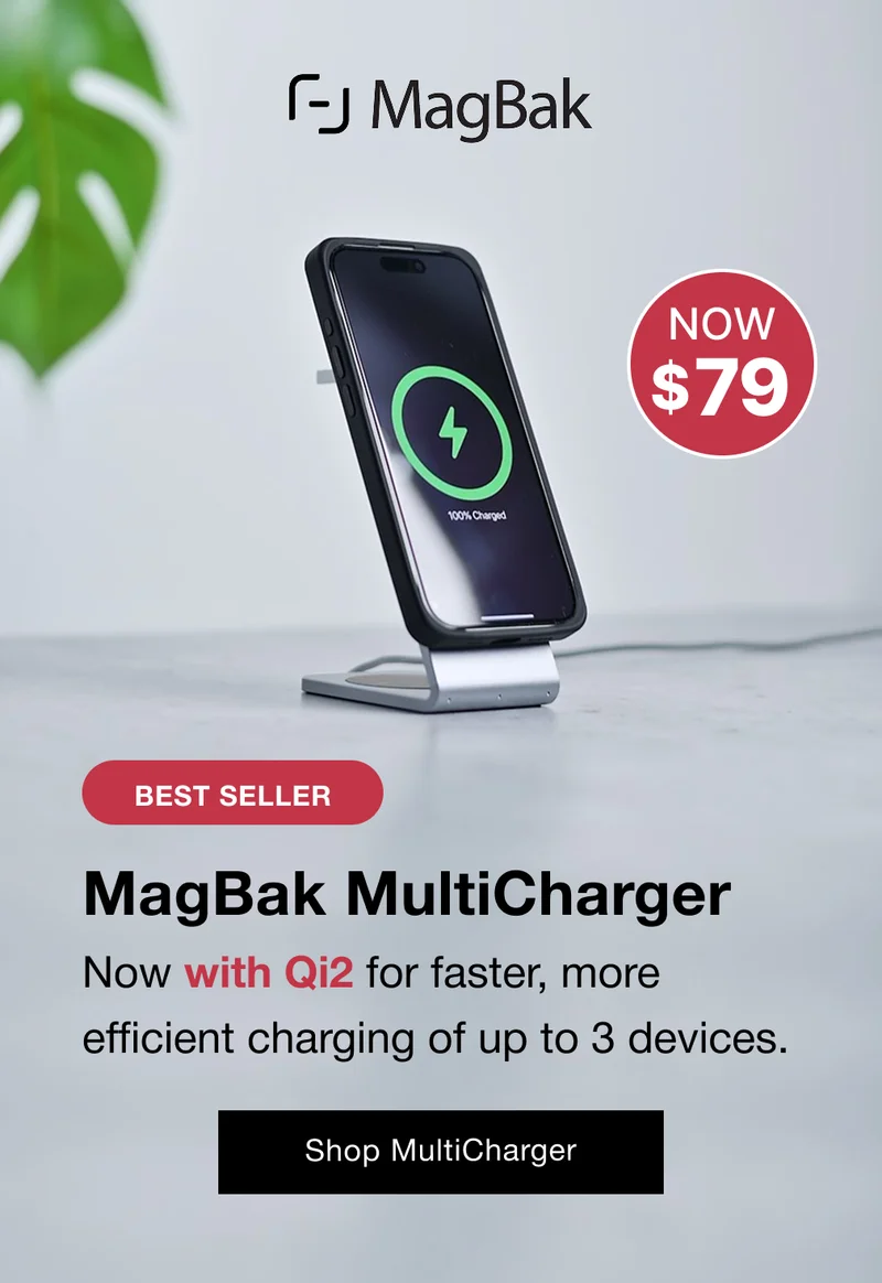 NEW VERSION! MagBak MultiCharger Now with Qi2 for faster, more efficient charging of up to 3 devices.  Shop New MultiCharger The New MultiCharger with Qi2 keeps your desk looking premium & tidy while charging your iPhone, AirPods & Apple Watch faster than ever. Triple Device Charging: Power up your iPhone, AirPods, and Apple Watch all at once for ultimate convenience. Premium Minimalist Design: A clean, modern look that elevates and organizes any workspace. Qi2 Compatibility: Faster, more efficient charging for your devices with cutting-edge technology.