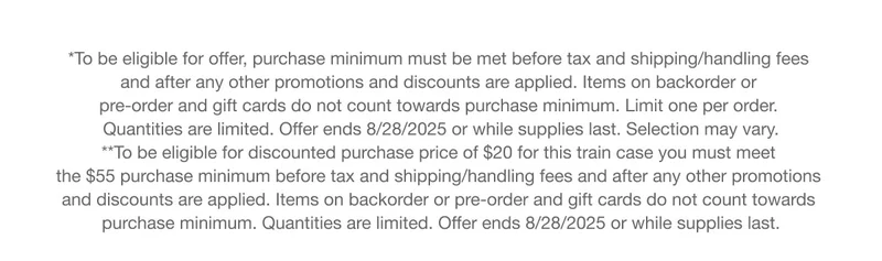 *To be eligible for offer, purchase minimum must be met before tax and shipping/handling fees and after any other promotions and discounts are applied. Items on backorder or pre-order and gift cards do not count towards purchase minimum. Limit one per order. Quantities are limited. Offer ends 8/28/2025 or while supplies last. Selection may vary. | **To be eligible for discounted purchase price of $20 for this train case you must meet the $55 purchase minimum before tax and shipping/handling fees and after any other promotions and discounts are applied. Items on backorder or pre-order and gift cards do not count towards purchase minimum. Quantities are limited. Offer ends 8/28/2025 or while supplies last.