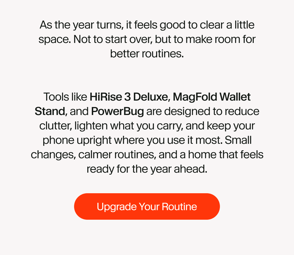 As the year turns, it feels good to clear a little space. Not to start over, but to make room for better routines.   Tools like HiRise 3 Deluxe, MagFold Wallet Stand, and PowerBug are designed to reduce clutter, lighten what you carry, and keep your phone upright where you use it most. Small changes, calmer routines, and a home that feels ready for the year ahead.