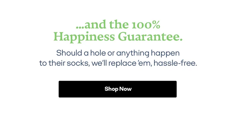 ...and the 100% Happiness Guarantee. Should a hole or anything happen to their socks, we'll replace 'em, hassle-free. Shop Now