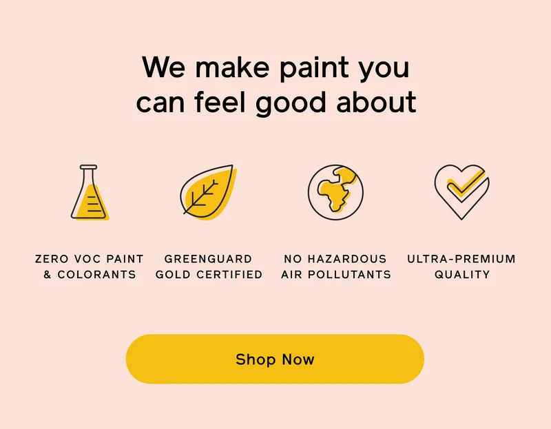 We make paint you can feel good about. ZERO VOC PAINT & COLORANTS. GREENGUARD GOLD CERTIFIED. NO HAZARDOUS AIR POLLUTANTS. ULTRA-PREMIUM QUALITY. Shop Now