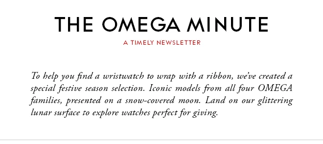 THE OMEGA MINUTE - A TIMELY NEWSLETTER - To help you find a wristwatch to wrap with a ribbon, we’ve created a special festive season selection. Iconic models from all four OMEGA families, presented on a snow-covered moon. Land on our glittering lunar surface to explore watches perfect for giving.