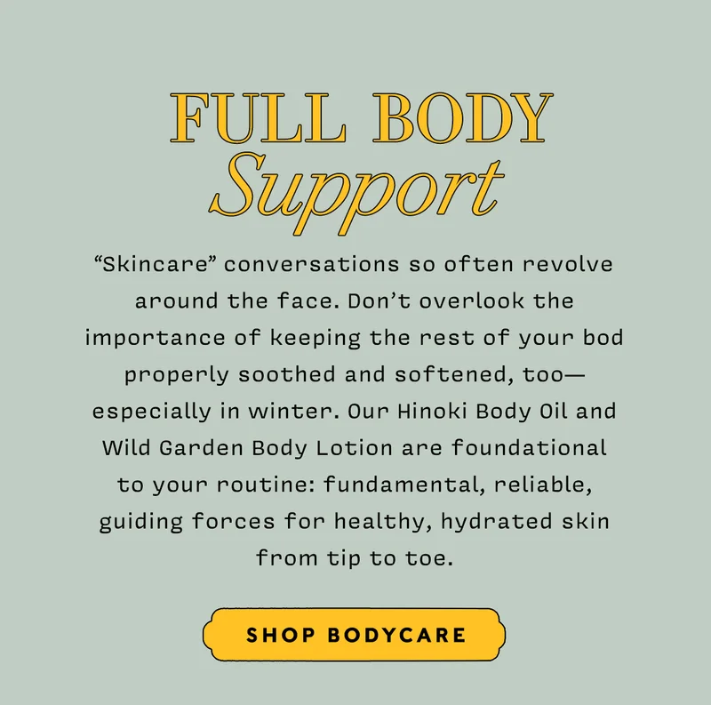 FULL BODY SUPPORT    SHOP BODYCARE  “Skincare” conversations so often revolve around the face. Don’t overlook the importance of keeping the rest of your bod properly soothed and softened, too— especially in winter. Our Hinoki Body Oil and Wild Garden Body Lotion are foundational to your routine: fundamental, reliable, guiding forces for healthy, hydrated skin from tip to toe.