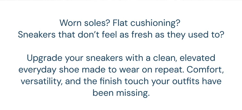 Worn soles? Flat cushioning?  Sneakers that don’t feel as fresh as they used to?  Upgrade your sneakers with a clean, elevated everyday shoe made to wear on repeat. Comfort, versatility, and the finish touch your outfits have been missing.