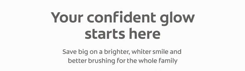 Your confident glow starts here Save big on a brighter, whiter smile and better brushing for the whole family