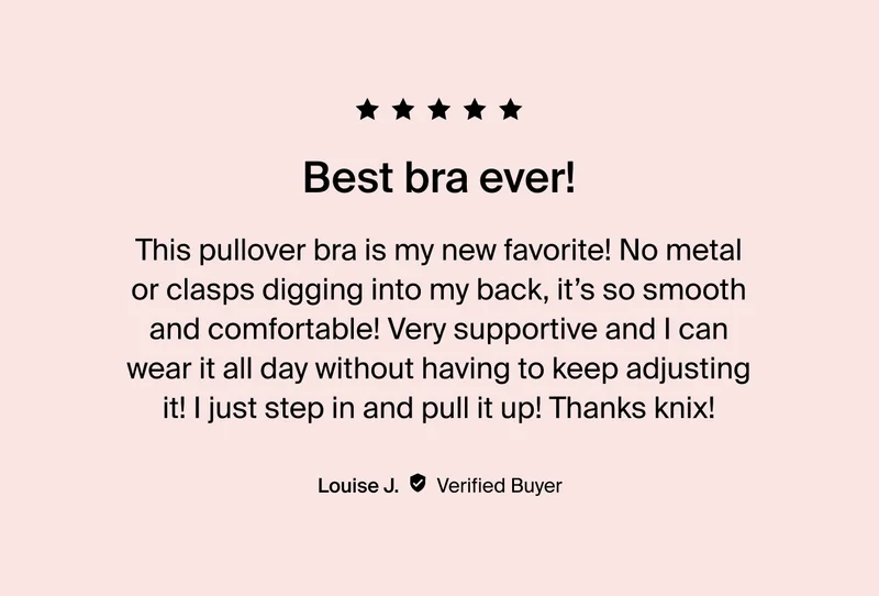 Best bra ever! "This pullover bra is my new favorite! No metal or clasps digging into my back, it's so smooth and comfortable! Very supportive and I can wear it all day without having to keep adjusting it! I just step in and pull it up! Thanks knix! Louise J. Verified Buyer.