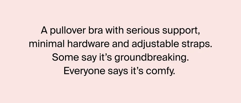 A pullover bra with serious support, minimal hardware and adjustable straps. Some say it's groundbreaking. Everyone says its comfy.