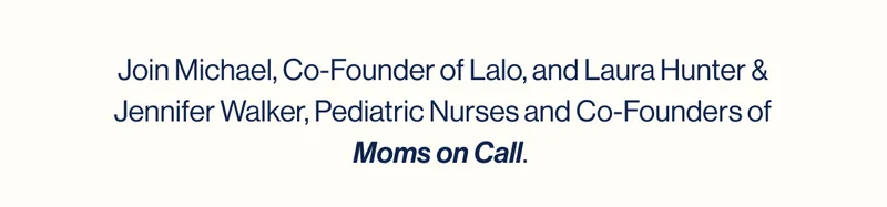 Join Michael, Co-Founder of Lalo, and Laura Hunter & Jennifer Walker, Pediatric Nurses and Co-Founders of Moms on Call.   Discover the secret to great sleep for you and your baby. Embrace the journey—you’re not in this alone!