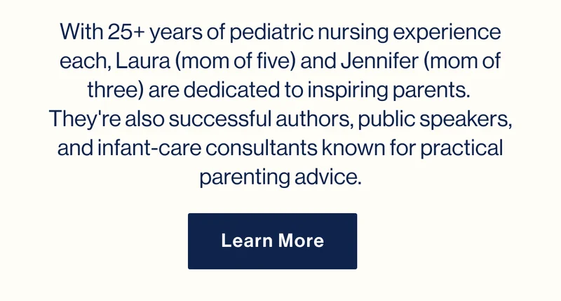 With 25+ years of pediatric nursing experience each, Laura (mom of five) and Jennifer (mom of three) are dedicated to inspiring parents.  They're also successful authors, public speakers, and infant-care consultants known for practical parenting advice. Learn More