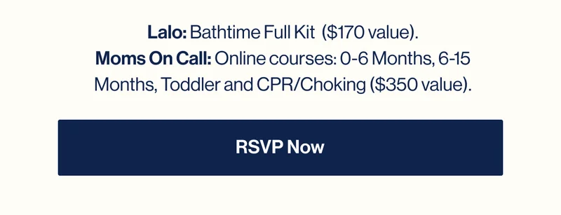 Lalo: Bathtime Full Kit  ($170 value). Moms On Call: Online courses: 0-6 Months, 6-15 Months, Toddler and CPR/Choking ($350 value). RSVP NOW