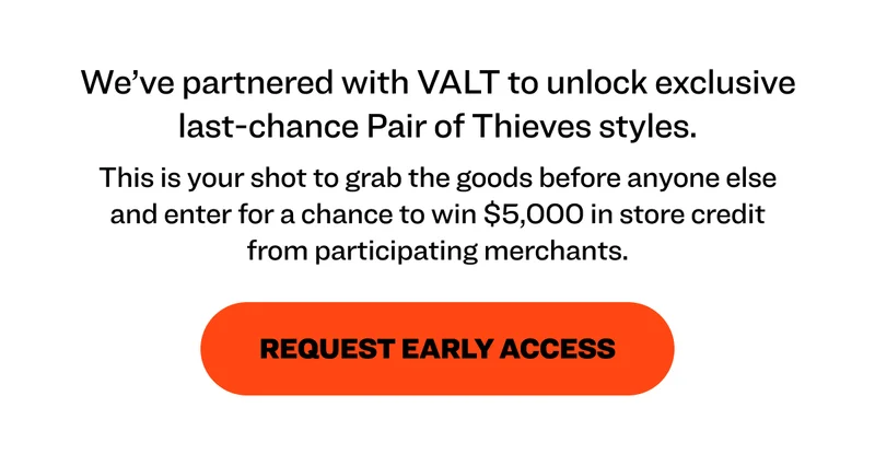 We’ve partnered with VALT to unlock exclusive last-chance Pair of Thieves styles. This is your shot to grab the goods before anyone else and enter for a chance to win $5,000 in store credit from participating merchants. request early access