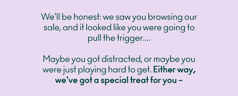 We'll be honest: we saw you browsing our sale, and it looked like you were going to pull the trigger.... Maybe you got distracted, or maybe you were just playing hard to get. Either way, we've got a special treat for you – 20% off your next order with code discount code.