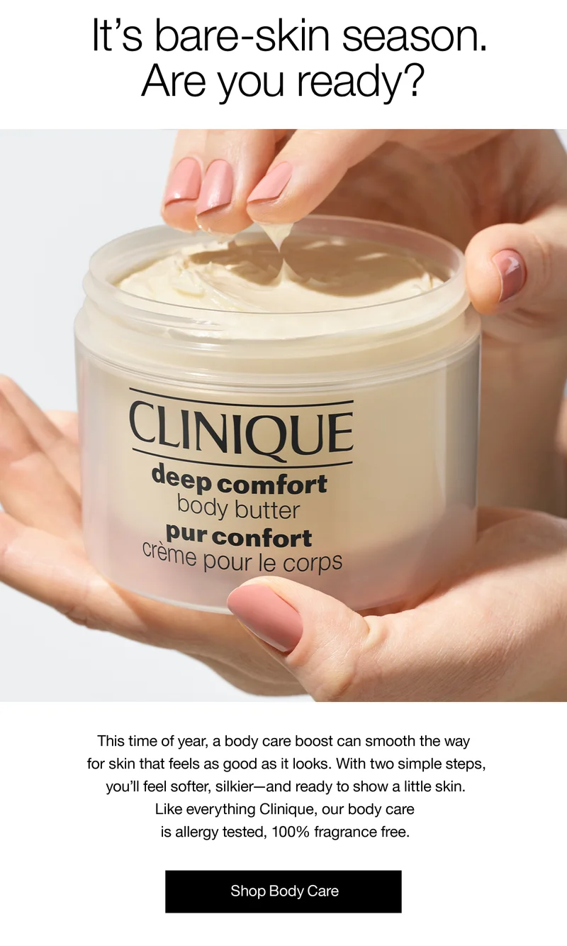 It’s bare-skin season. Are you ready? This time of year, a body care boost can smooth the way for skin that feels as good as it looks. With two simple steps, you’ll feel softer, silkier - and ready to show a little skin. Like everything Clinique, our body care is allergy tested, 100% fragrance free. Shop Body Care