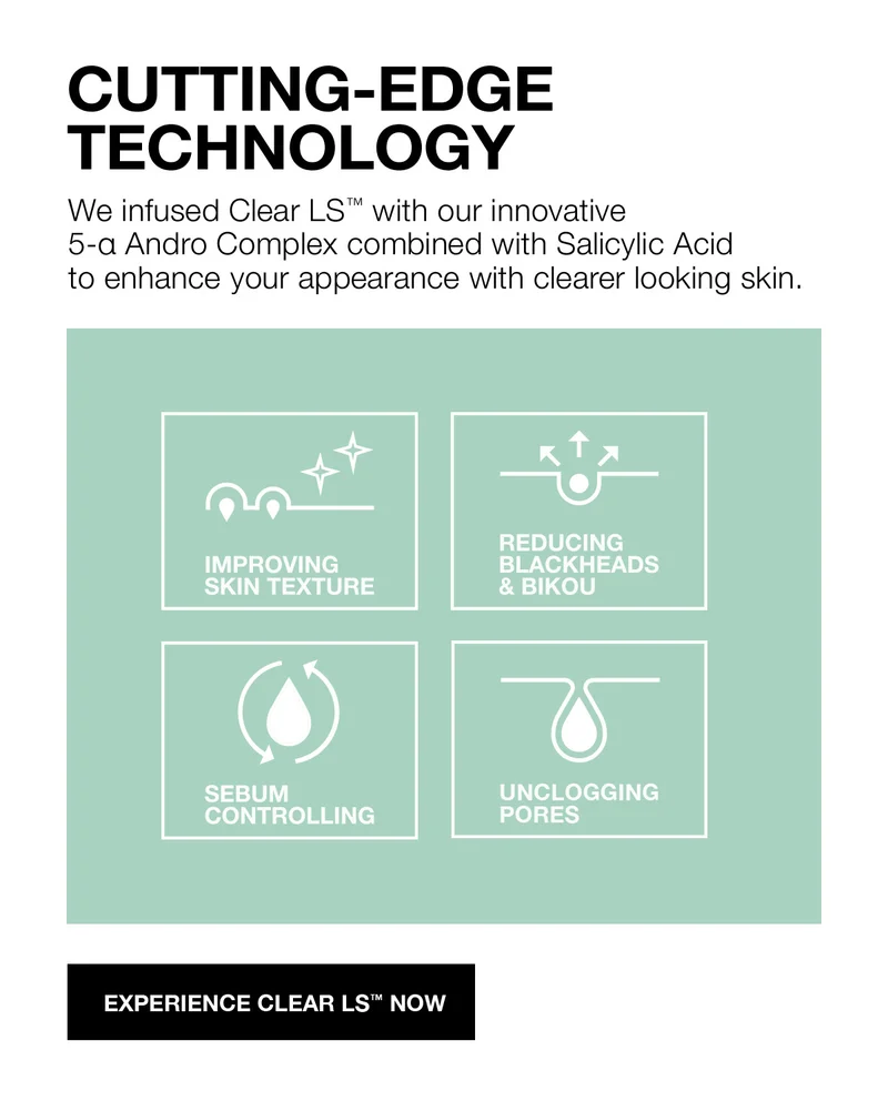 CUTTING-EDGE TECHNOLOGY | We infused Clear LS with our innovative 5-a Andro complex combined with Salicylic Acid to enhance your appearnace with clearer looking skin. | IMPROVING SKIN TEXTURE | REDUCING BLACKHEADS & BIKOU | SEBUM CONTROLLING | UNCLOGGING PORES | EXPERIENCE CLEAR LS NOW