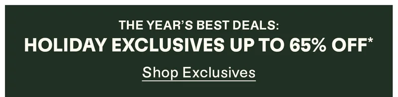 The year's best deals: Holiday Exclusives up to 65% off*. Shop Exclusives
