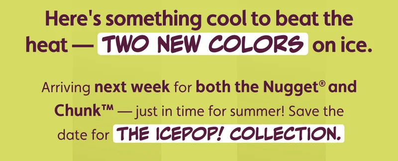 Here's something cool to beat the heat — two new colors on ice. Arriving next week for both the Nugget® and Chunk™ — just in time for summer! Save the date for The IcePop! Collection