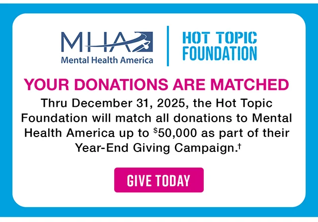 Mental Health America and the Hot Topic Foundation. Your Donations Are Matched. Thru December 31, 2025, the Hot Topic Foundation will match all donations to Mental Health America up to $50,000 as part of their Year-End Giving Campaign. Give Today