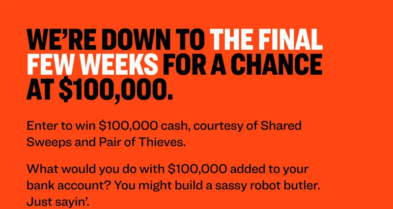 We’re down to the final few weeks for a chance at $100,000. Enter to win $100,000 cash, courtesy of Shared Sweeps and Pair of Thieves. What would you do with $100,000 added to your bank account? You might build a sassy robot butler. Just sayin’. Enter to Win $100,000 NO PURCHASE NECESSARY. Ends 8/31/25. Must be: i) a legal US resident of the 50 US or DC and age of majority or ii) a legal resident of Canada (excl. Quebec) and age of majority at time of entry. Subject to Official Rules available at sharedsweeps.com/rules. Void where prohibited. Sponsored By Shared Sweeps.