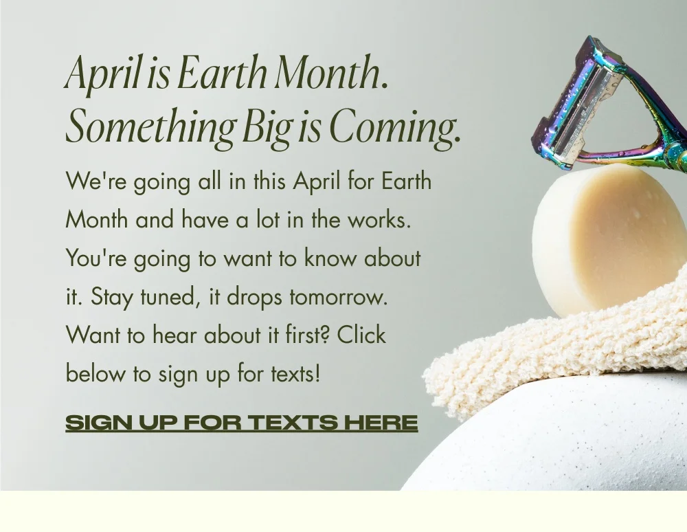 April is Earth Month. Something Big is Coming. We're going all in this April for Earth Month and have a lot in the works. You're going to want to know about it. Stay tuned, it drops tomorrow. Want to hear about it first? Click below to sign up for texts! Sign Up for Texts Here