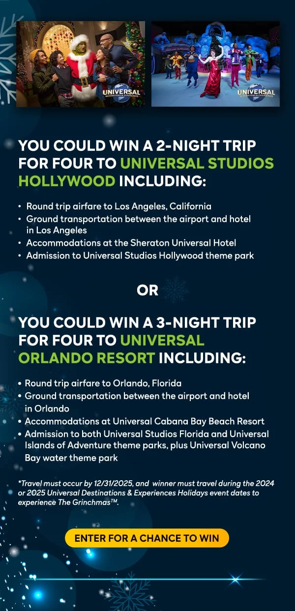 You could win a 2-night trip for four to UNIVERSAL STUDIOS HOLLYWOOD including: Round trip airfare to Los Angeles, California,  Ground transportation between the airport and hotel in Los Angeles, Accommodations at the Sheraton Universal Hotel, Admission to Universal Studios Hollywood theme park OR You could win a 3-night trip for four to UNIVERSAL ORLANDO RESORT including: Round trip airfare to Orlando, Florida, Ground transportation between the airport and hotel in Orlando, Accommodations at Universal Cabana Bay Beach Resort, Admission to both Universal Studios Florida and Universal Islands of Adventure theme parks, plus Universal Volcano
Bay water theme park. *Travel must occur by 12/31/2025, and  winner must travel during the 2024 or 2025 Universal Destinations & Experiences Holidays event dates to experience The GrinchmasTM. Enter for a chance to win.