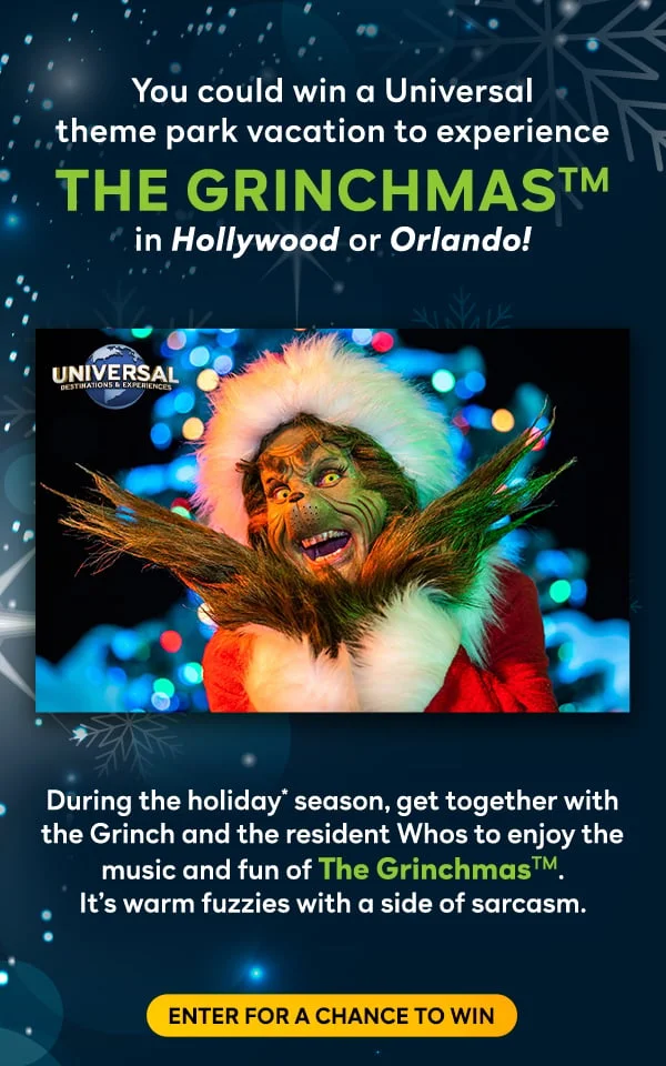 You could win a Universal
theme park vacation to experience The GrinchmasTM in Hollywood or Orlando! During the holiday* season, get together with the Grinch and the resident Whos to enjoy the music and fun of The GrinchmasTM. 
It’s warm fuzzies with a side of sarcasm. Enter for a chance to win.