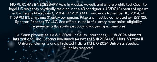 NO PURCHASE NECESSARY. Void in Alaska, Hawaii, and where prohibited. Open to legal US residents physically residing in the 48 contiguous US/DC,18+ years of age at entry. Begins November 1,  2024, at 12:01 AM ET and ends November 16,  2024, at 11:59 PM ET. Limit one (1) entry per person. Prize trip must be completed by 12/31/25. Sponsor: Peacock TV LLC. See official rules for full entry mechanics, eligibility requirements & details: peacockholidayescape.com/rules. Dr. Seuss properties TM & © 2024 Dr. Seuss Enterprises, L.P. © 2024 Marriott International, Inc. Cabana Bay Beach Resort TM & © 2024 UCF Hotel Venture II. Universal elements and all related indicia TM & © 2024 Universal Studios.
All rights reserved.