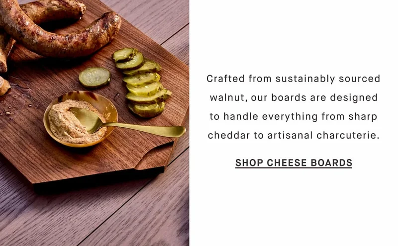 Crafted from sustainably sourced walnut, our boards are designed to handle everything from sharp cheddar to artisanal charcuterie. SHOP CHEESE BOARDS