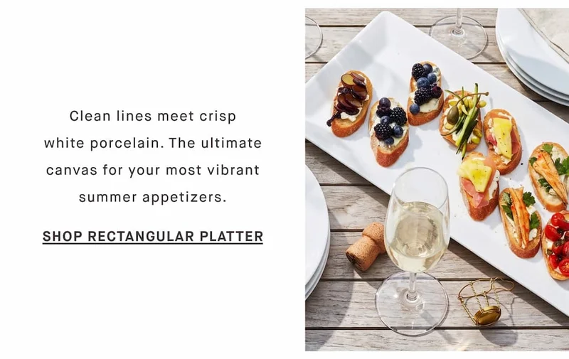 Clean lines meet crisp white porcelain. The ultimate canvas for your most vibrant summer appetizers. SHOP RECTANGULAR PLATTER