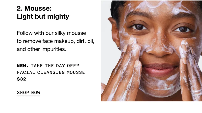 2. Mousse. Light but mighty. | Follow with our silky mousse to remove face makeup, dirt, oil and other impurities. NEW Take The Day Off TM Facial Cleansing Mousse $32 SHOP NOW