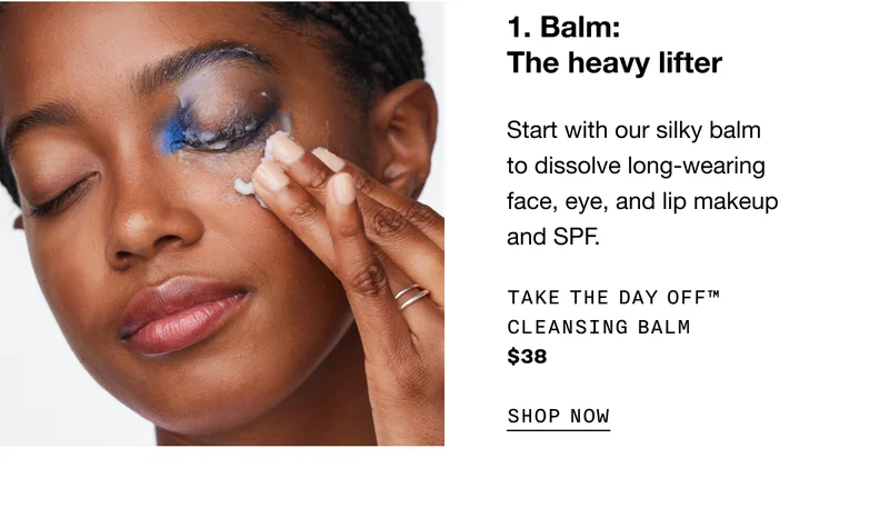 1. Balm: The heavy lifter. | Start with our silky balm to dissolve long-wearing face, eye, and lip makeup and SPF. Take The Day Off TM Cleansing Balm $38 SHOP NOW